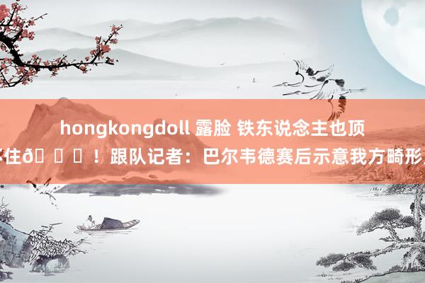hongkongdoll 露脸 铁东说念主也顶不住😖！跟队记者：巴尔韦德赛后示意我方畸形累