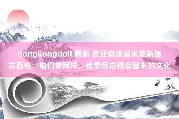 hongkongdoll 最新 皮亚察谈国米准新援苏西奇：咱们常同样，他需尽自得会国米的文化