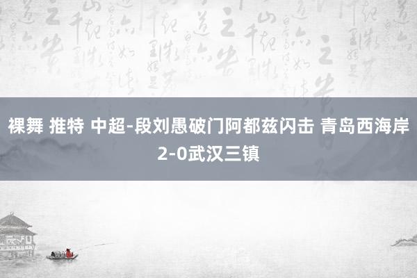裸舞 推特 中超-段刘愚破门阿都兹闪击 青岛西海岸2-0武汉三镇