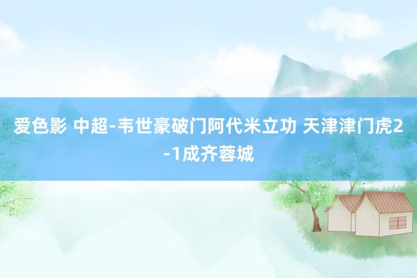 爱色影 中超-韦世豪破门阿代米立功 天津津门虎2-1成齐蓉城