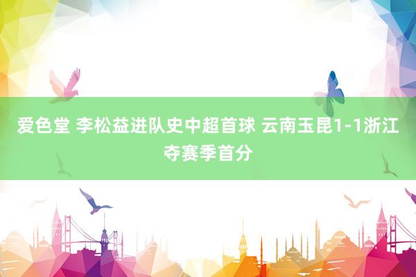 爱色堂 李松益进队史中超首球 云南玉昆1-1浙江夺赛季首分