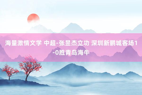 海量激情文学 中超-张昱杰立功 深圳新鹏城客场1-0胜青岛海牛