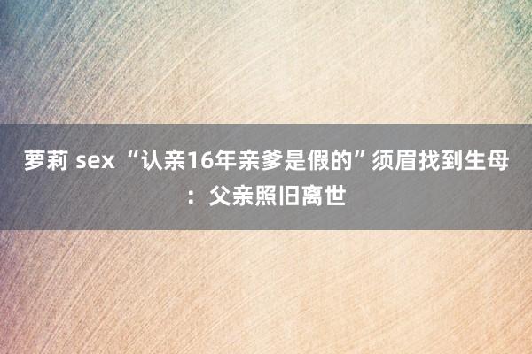 萝莉 sex “认亲16年亲爹是假的”须眉找到生母：父亲照旧离世
