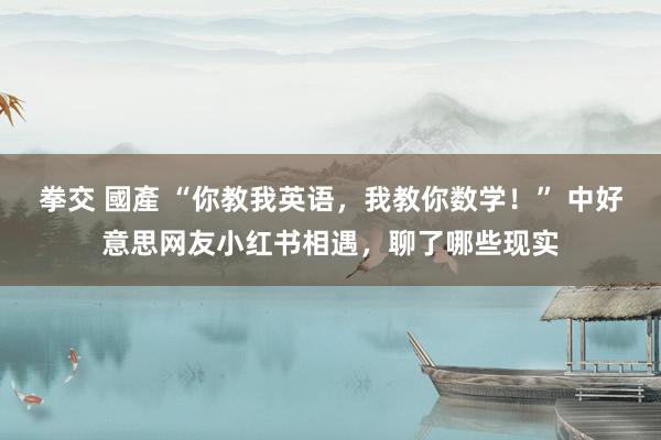 拳交 國產 “你教我英语，我教你数学！” 中好意思网友小红书相遇，聊了哪些现实