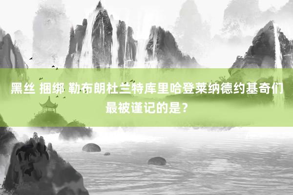 黑丝 捆绑 勒布朗杜兰特库里哈登莱纳德约基奇们最被谨记的是？