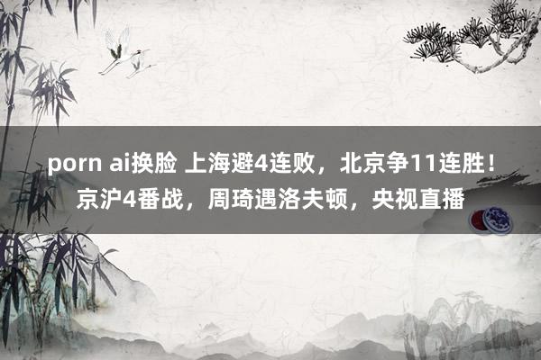 porn ai换脸 上海避4连败，北京争11连胜！京沪4番战，周琦遇洛夫顿，央视直播