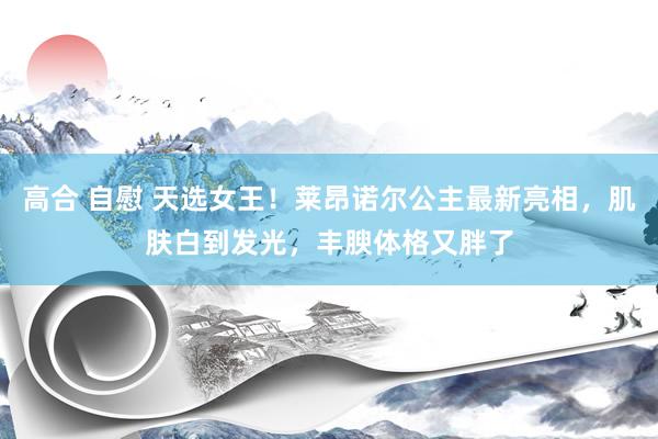 高合 自慰 天选女王！莱昂诺尔公主最新亮相，肌肤白到发光，丰腴体格又胖了