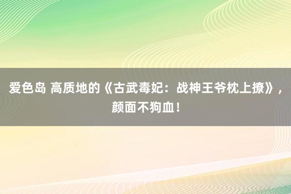 爱色岛 高质地的《古武毒妃：战神王爷枕上撩》，颜面不狗血！