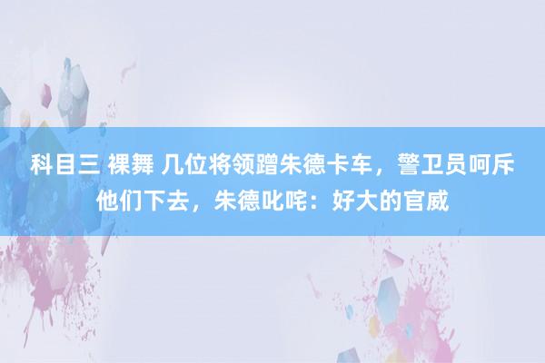科目三 裸舞 几位将领蹭朱德卡车，警卫员呵斥他们下去，朱德叱咤：好大的官威