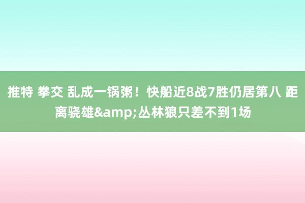 推特 拳交 乱成一锅粥！快船近8战7胜仍居第八 距离骁雄&丛林狼只差不到1场
