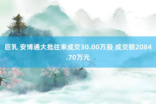 巨乳 安博通大批往来成交30.00万股 成交额2084.70万元
