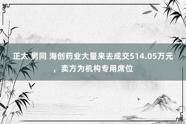 正太 男同 海创药业大量来去成交514.05万元，卖方为机构专用席位