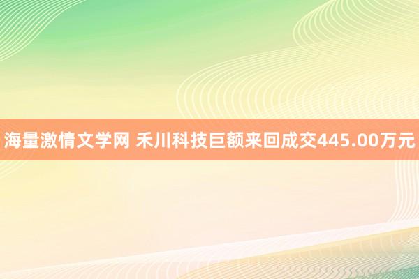 海量激情文学网 禾川科技巨额来回成交445.00万元