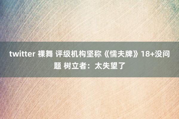 twitter 裸舞 评级机构坚称《懦夫牌》18+没问题 树立者：太失望了