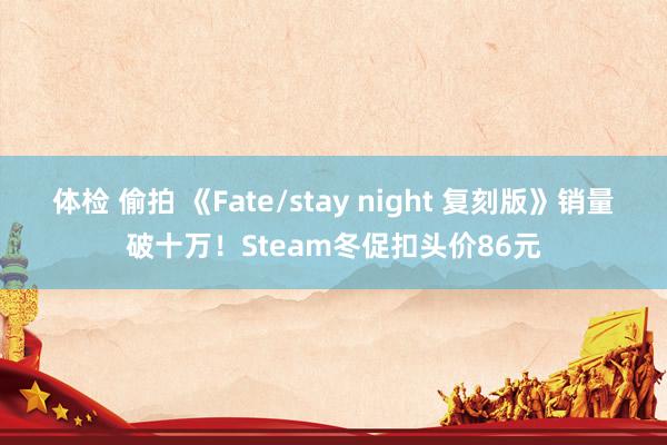 体检 偷拍 《Fate/stay night 复刻版》销量破十万！Steam冬促扣头价86元
