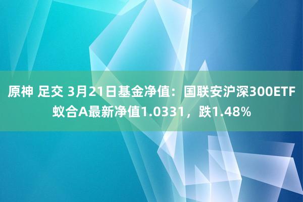 原神 足交 3月21日基金净值：国联安沪深300ETF蚁合A最新净值1.0331，跌1.48%