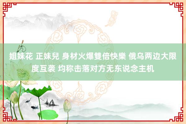 姐妹花 正妹兒 身材火爆雙倍快樂 俄乌两边大限度互袭 均称击落对方无东说念主机