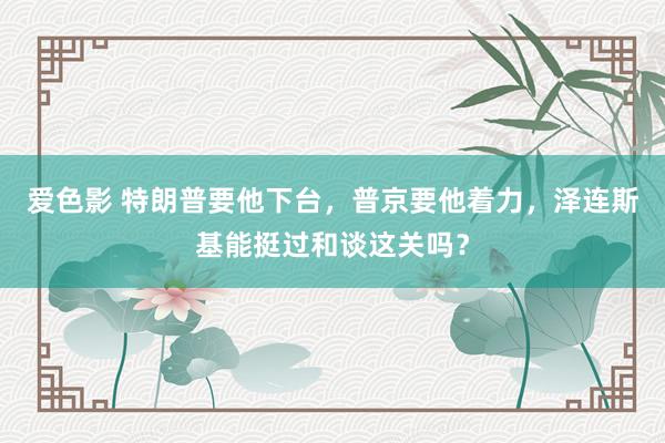 爱色影 特朗普要他下台，普京要他着力，泽连斯基能挺过和谈这关吗？