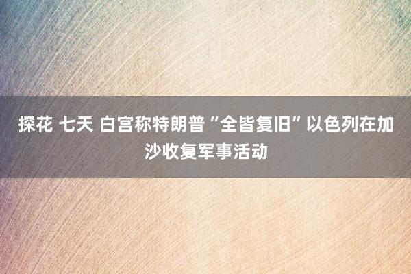 探花 七天 白宫称特朗普“全皆复旧”以色列在加沙收复军事活动