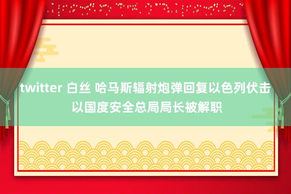 twitter 白丝 哈马斯辐射炮弹回复以色列伏击 以国度安全总局局长被解职