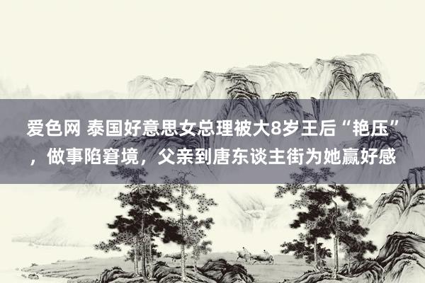爱色网 泰国好意思女总理被大8岁王后“艳压”，做事陷窘境，父亲到唐东谈主街为她赢好感