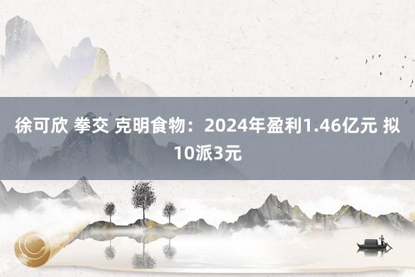 徐可欣 拳交 克明食物：2024年盈利1.46亿元 拟10派3元