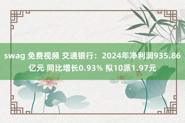 swag 免费视频 交通银行：2024年净利润935.86亿元 同比增长0.93% 拟10派1.97
