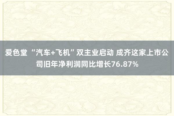 爱色堂 “汽车+飞机”双主业启动 成齐这家上市公司旧年净利润同比增长76.87%
