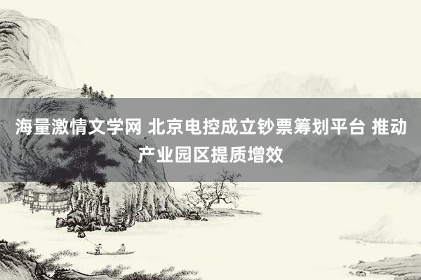 海量激情文学网 北京电控成立钞票筹划平台 推动产业园区提质增效