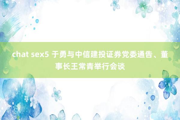 chat sex5 于勇与中信建投证券党委通告、董事长王常青举行会谈