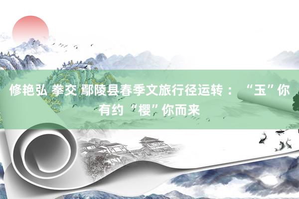 修艳弘 拳交 鄢陵县春季文旅行径运转 ： “玉”你有约 “樱”你而来