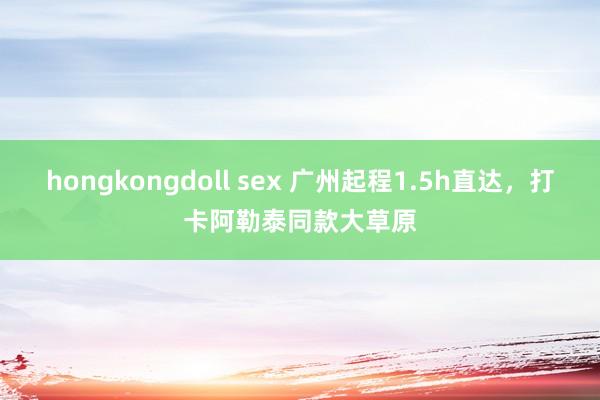 hongkongdoll sex 广州起程1.5h直达，打卡阿勒泰同款大草原