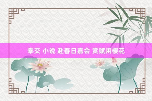 拳交 小说 赴春日嘉会 赏赋闲樱花