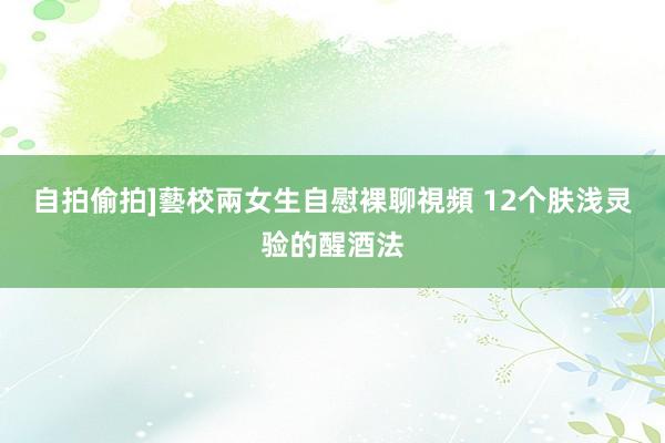自拍偷拍]藝校兩女生自慰裸聊視頻 12个肤浅灵验的醒酒法