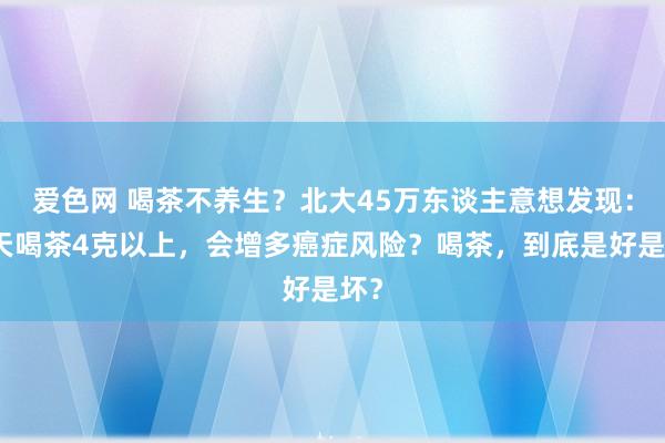 爱色网 喝茶不养生？北大45万东谈主意想发现：每天喝茶4克以上，会增多癌症风险？喝茶，到底是好是坏？