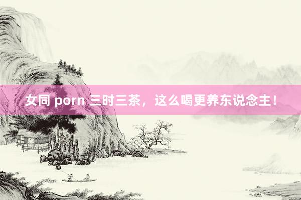 女同 porn 三时三茶，这么喝更养东说念主！