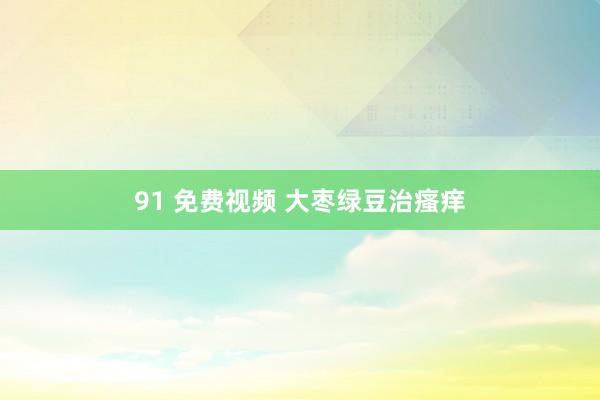 91 免费视频 大枣绿豆治瘙痒