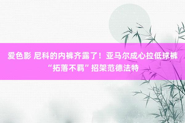 爱色影 尼科的内裤齐露了！亚马尔成心拉低球裤“拓落不羁”招架范德法特