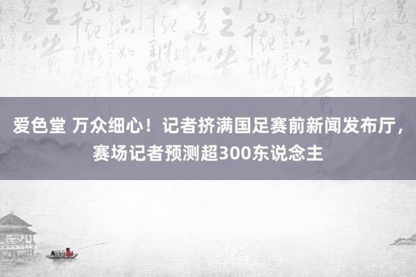 爱色堂 万众细心！记者挤满国足赛前新闻发布厅，赛场记者预测超300东说念主