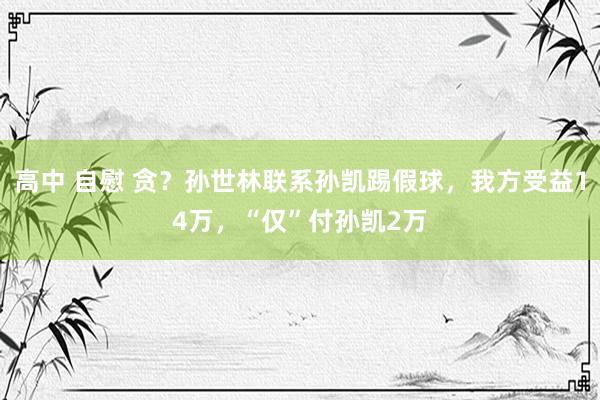 高中 自慰 贪？孙世林联系孙凯踢假球，我方受益14万，“仅”付孙凯2万