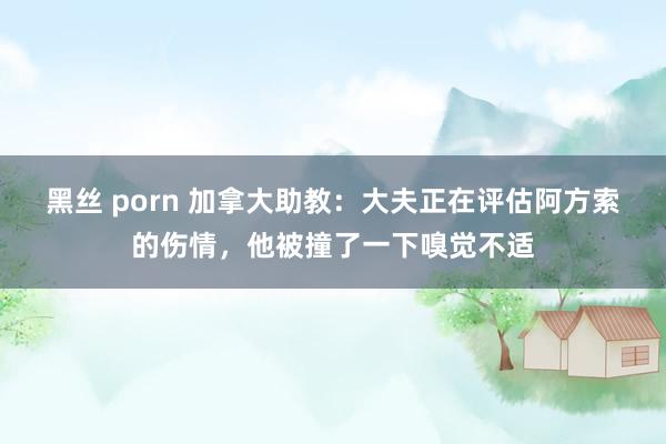 黑丝 porn 加拿大助教：大夫正在评估阿方索的伤情，他被撞了一下嗅觉不适
