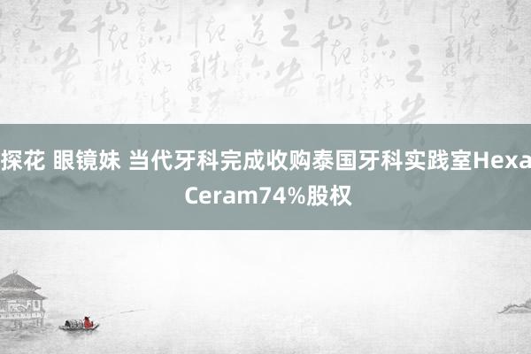 探花 眼镜妹 当代牙科完成收购泰国牙科实践室Hexa Ceram74%股权
