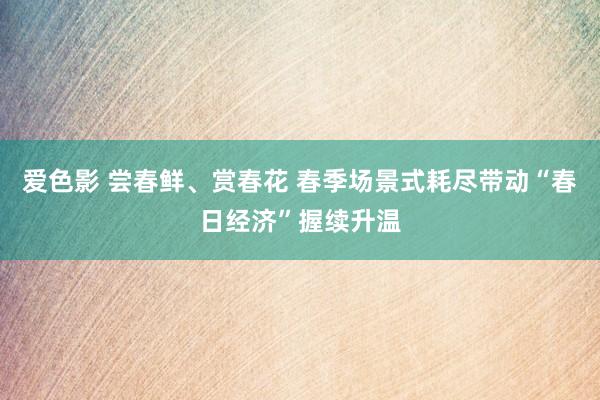 爱色影 尝春鲜、赏春花 春季场景式耗尽带动“春日经济”握续升温