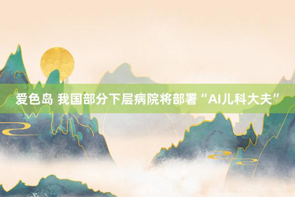 爱色岛 我国部分下层病院将部署“AI儿科大夫”