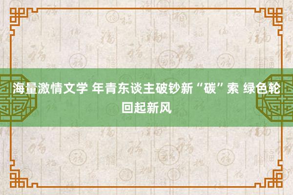 海量激情文学 年青东谈主破钞新“碳”索 绿色轮回起新风