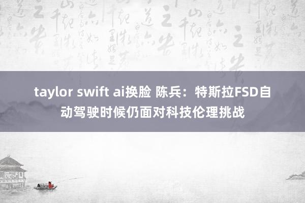 taylor swift ai换脸 陈兵：特斯拉FSD自动驾驶时候仍面对科技伦理挑战