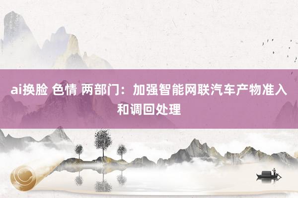 ai换脸 色情 两部门：加强智能网联汽车产物准入和调回处理