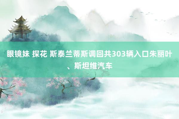 眼镜妹 探花 斯泰兰蒂斯调回共303辆入口朱丽叶、斯坦维汽车