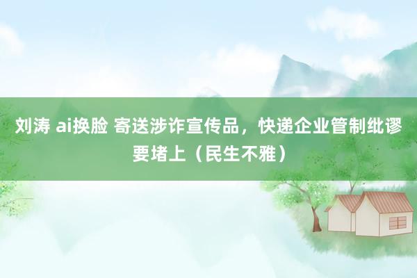 刘涛 ai换脸 寄送涉诈宣传品，快递企业管制纰谬要堵上（民生不雅）
