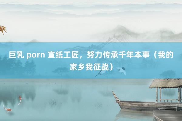 巨乳 porn 宣纸工匠，努力传承千年本事（我的家乡我征战）